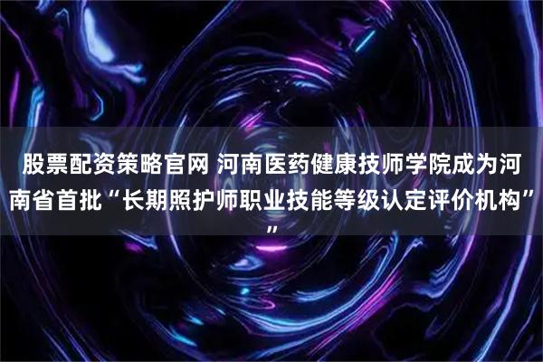 股票配资策略官网 河南医药健康技师学院成为河南省首批“长期照护师职业技能等级认定评价机构”