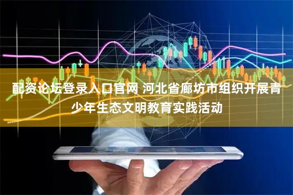 配资论坛登录入口官网 河北省廊坊市组织开展青少年生态文明教育实践活动