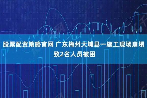 股票配资策略官网 广东梅州大埔县一施工现场崩塌 致2名人员被困
