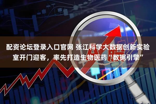 配资论坛登录入口官网 张江科学大数据创新实验室开门迎客，率先打造生物医药“数据引擎”