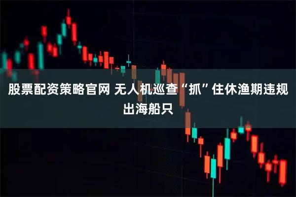 股票配资策略官网 无人机巡查“抓”住休渔期违规出海船只