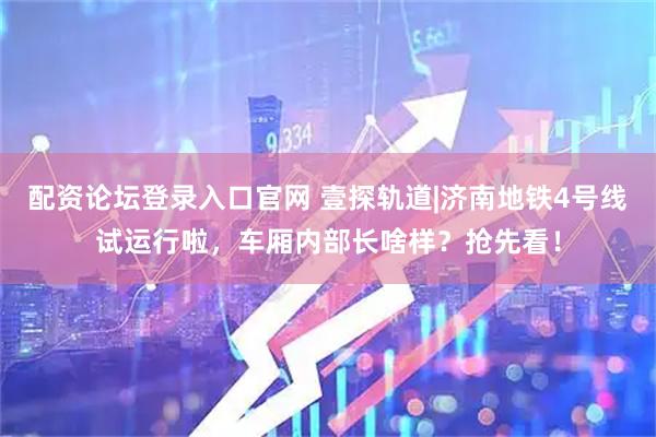 配资论坛登录入口官网 壹探轨道|济南地铁4号线试运行啦，车厢内部长啥样？抢先看！