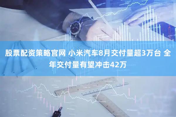 股票配资策略官网 小米汽车8月交付量超3万台 全年交付量有望冲击42万