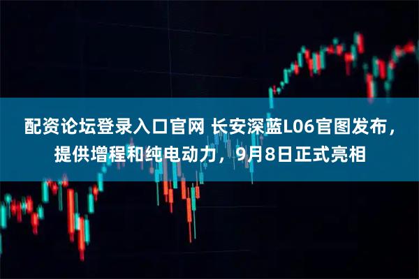 配资论坛登录入口官网 长安深蓝L06官图发布，提供增程和纯电动力，9月8日正式亮相