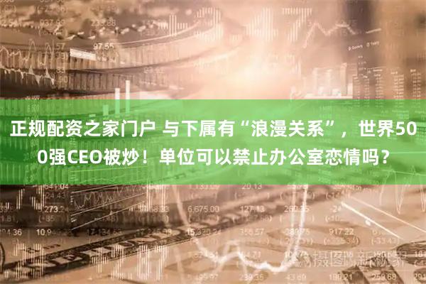 正规配资之家门户 与下属有“浪漫关系”，世界500强CEO被炒！单位可以禁止办公室恋情吗？