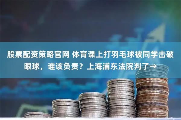 股票配资策略官网 体育课上打羽毛球被同学击破眼球，谁该负责？上海浦东法院判了→