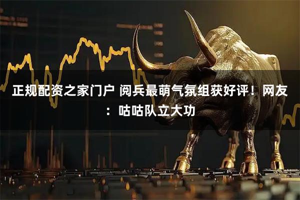 正规配资之家门户 阅兵最萌气氛组获好评！网友：咕咕队立大功