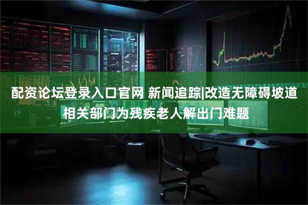 配资论坛登录入口官网 新闻追踪|改造无障碍坡道 相关部门为残疾老人解出门难题