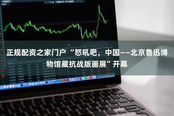 正规配资之家门户 “怒吼吧，中国——北京鲁迅博物馆藏抗战版画展”开幕