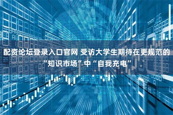 配资论坛登录入口官网 受访大学生期待在更规范的“知识市场”中“自我充电”