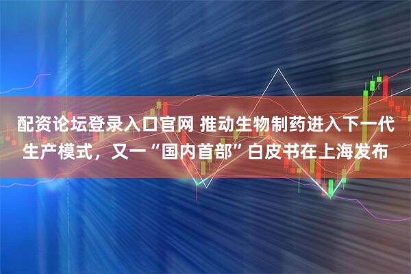 配资论坛登录入口官网 推动生物制药进入下一代生产模式，又一“国内首部”白皮书在上海发布