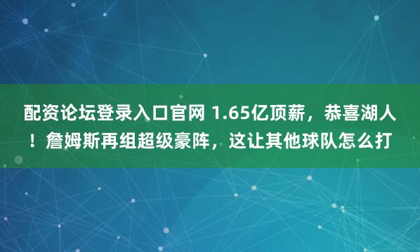 配资论坛登录入口官网 1.65亿顶薪，恭喜湖人！詹姆斯再组超级豪阵，这让其他球队怎么打