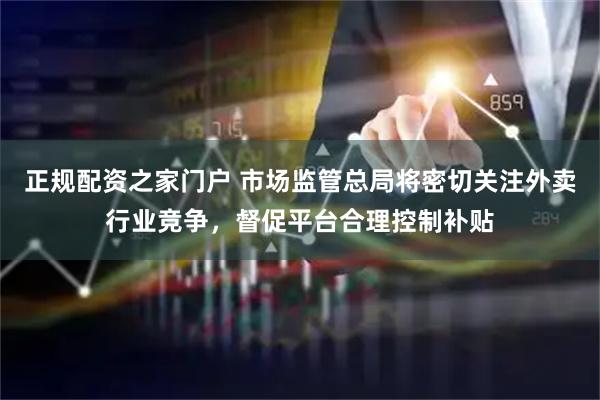 正规配资之家门户 市场监管总局将密切关注外卖行业竞争，督促平台合理控制补贴