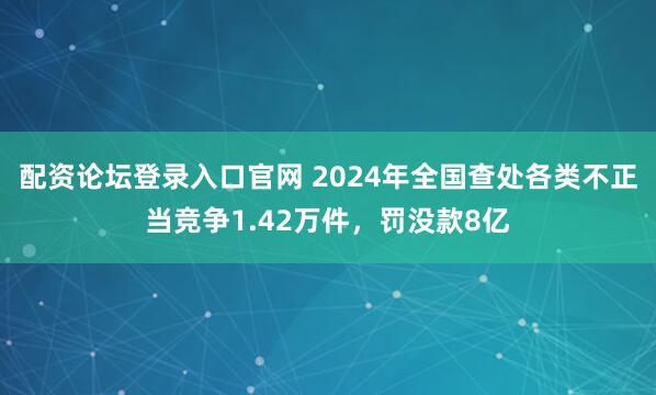 配资论坛登录入口官网 2024年全国查处各类不正当竞争1.42万件，罚没款8亿