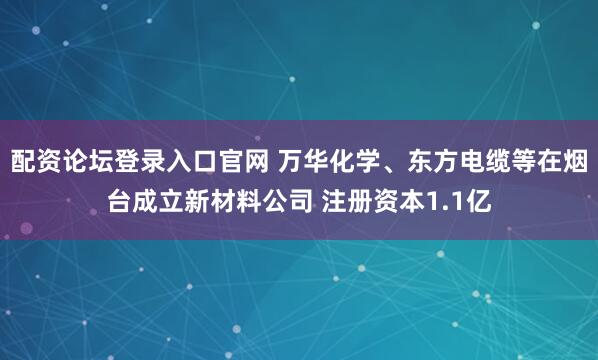 配资论坛登录入口官网 万华化学、东方电缆等在烟台成立新材料公司 注册资本1.1亿