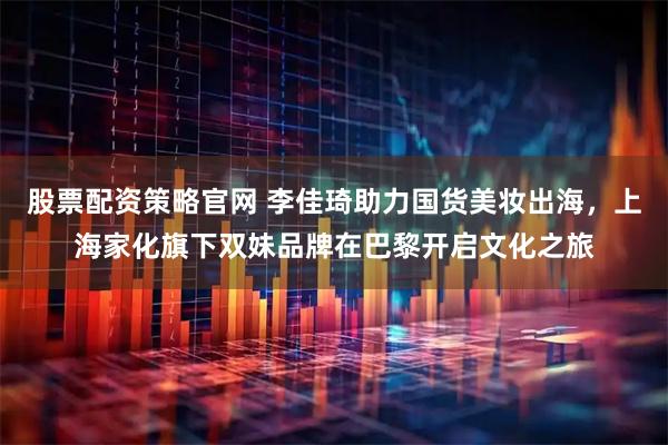 股票配资策略官网 李佳琦助力国货美妆出海，上海家化旗下双妹品牌在巴黎开启文化之旅