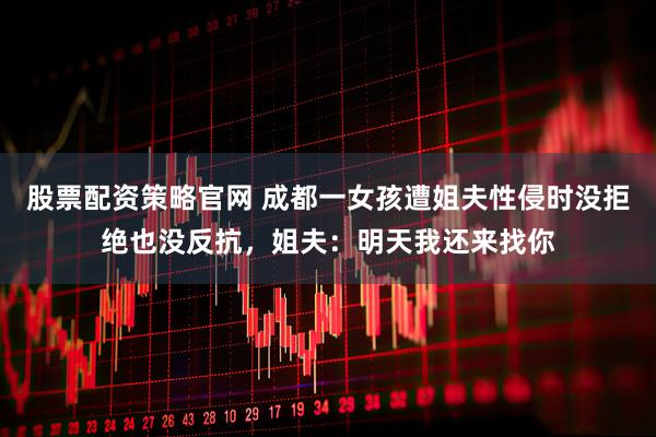 股票配资策略官网 成都一女孩遭姐夫性侵时没拒绝也没反抗，姐夫：明天我还来找你