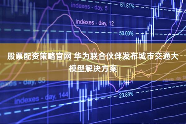 股票配资策略官网 华为联合伙伴发布城市交通大模型解决方案