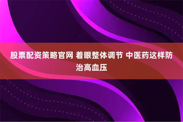 股票配资策略官网 着眼整体调节 中医药这样防治高血压