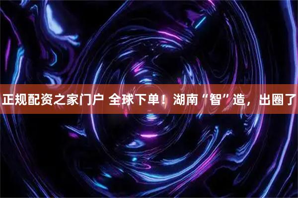 正规配资之家门户 全球下单！湖南“智”造，出圈了