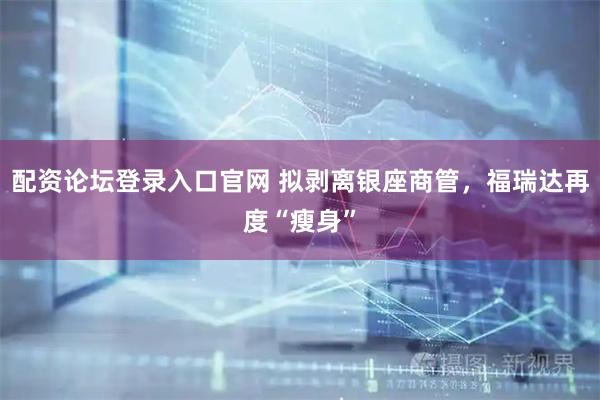 配资论坛登录入口官网 拟剥离银座商管，福瑞达再度“瘦身”