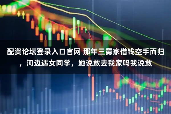 配资论坛登录入口官网 那年三舅家借钱空手而归,河边遇女同学,她说敢去我家吗我说敢