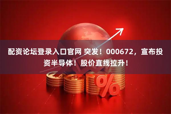 配资论坛登录入口官网 突发！000672，宣布投资半导体！股价直线拉升！