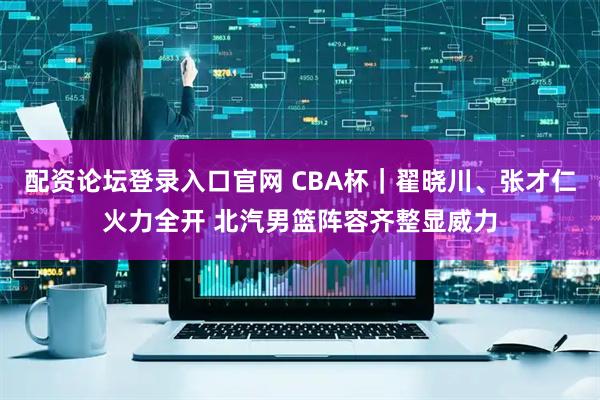 配资论坛登录入口官网 CBA杯|翟晓川、张才仁火力全开 北汽男篮阵容齐整显威力