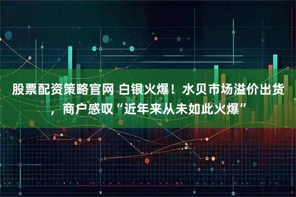 股票配资策略官网 白银火爆！水贝市场溢价出货，商户感叹“近年来从未如此火爆”