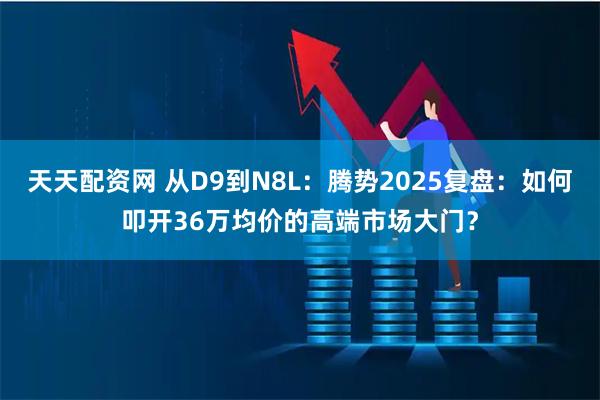 天天配资网 从D9到N8L：腾势2025复盘：如何叩开36万均价的高端市场大门？