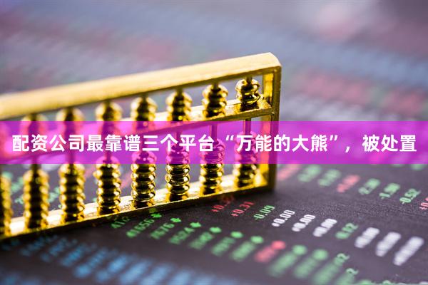 配资公司最靠谱三个平台 “万能的大熊”，被处置