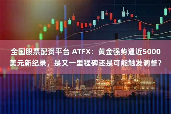 全国股票配资平台 ATFX：黄金强势逼近5000美元新纪录，是又一里程碑还是可能触发调整？
