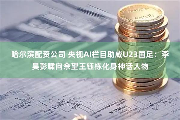 哈尔滨配资公司 央视AI栏目助威U23国足：李昊彭啸向余望王钰栋化身神话人物