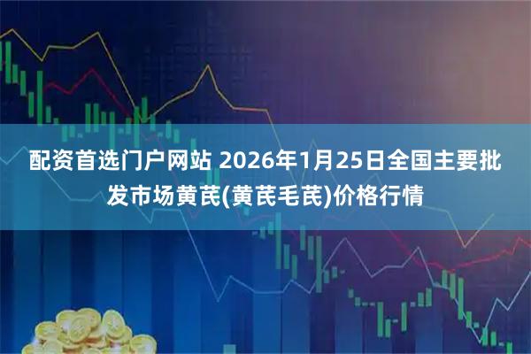 配资首选门户网站 2026年1月25日全国主要批发市场黄芪(黄芪毛芪)价格行情