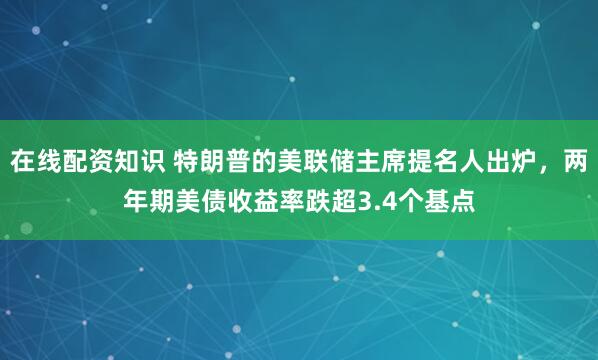 在线配资知识 特朗普的美联储主席提名人出炉，两年期美债收益率跌超3.4个基点