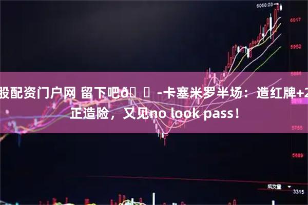 炒股配资门户网 留下吧😭卡塞米罗半场：造红牌+2射正造险，又见no look pass！