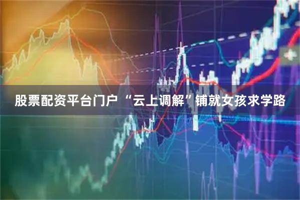 股票配资平台门户 “云上调解”铺就女孩求学路