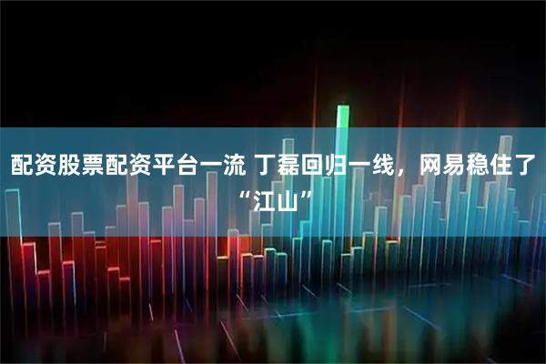 配资股票配资平台一流 丁磊回归一线，网易稳住了“江山”