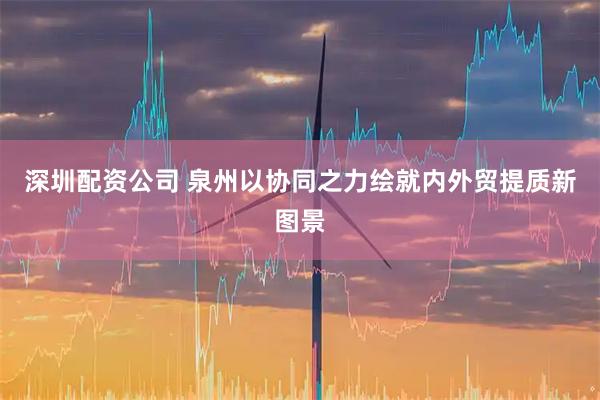 深圳配资公司 泉州以协同之力绘就内外贸提质新图景