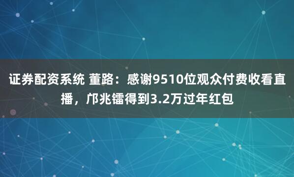 证券配资系统 董路：感谢9510位观众付费收看直播，邝兆镭得到3.2万过年红包