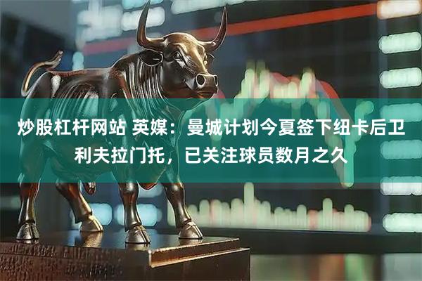 炒股杠杆网站 英媒：曼城计划今夏签下纽卡后卫利夫拉门托，已关注球员数月之久