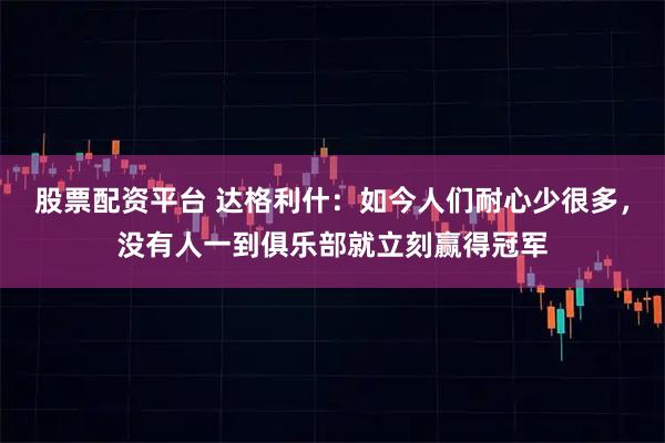 股票配资平台 达格利什：如今人们耐心少很多，没有人一到俱乐部就立刻赢得冠军