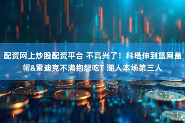 配资网上炒股配资平台 不高兴了！科塔伸到篮网盖帽&雷迪克不满抱怨吃T 湖人本场第三人