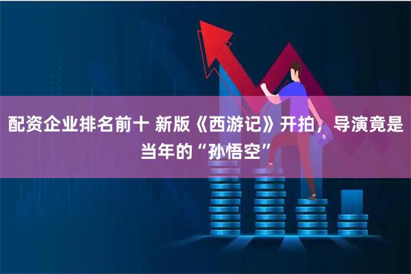 配资企业排名前十 新版《西游记》开拍，导演竟是当年的“孙悟空”