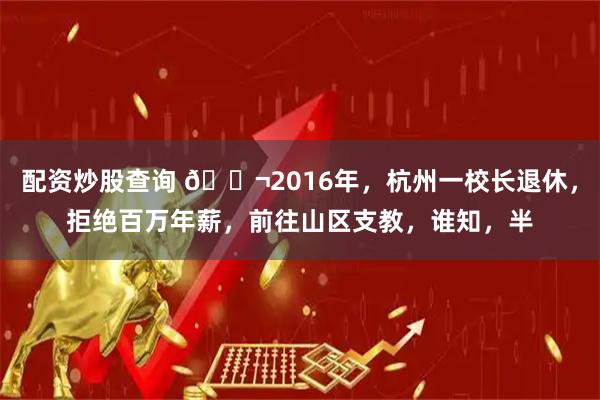 配资炒股查询 🌬2016年，杭州一校长退休，拒绝百万年薪，前往山区支教，谁知，半