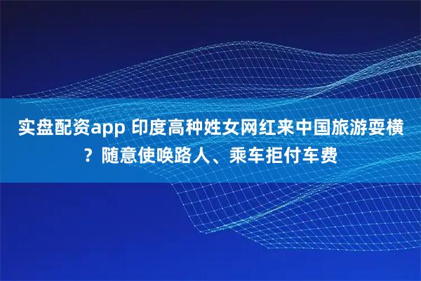 实盘配资app 印度高种姓女网红来中国旅游耍横？随意使唤路人、乘车拒付车费