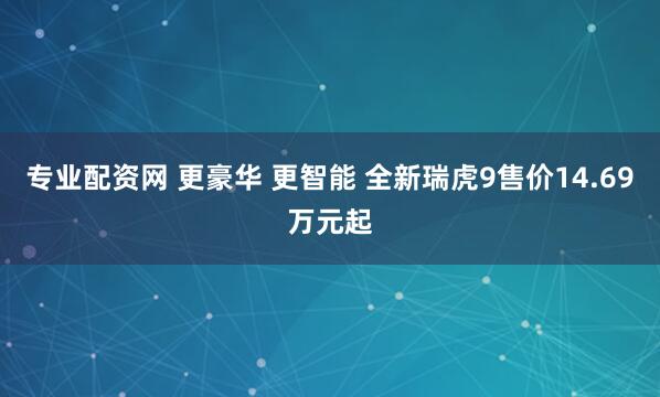 专业配资网 更豪华 更智能 全新瑞虎9售价14.69万元起