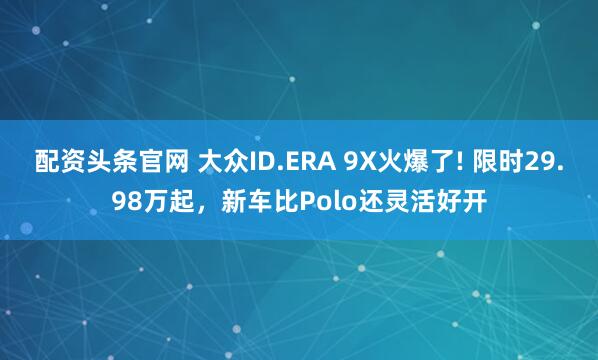 配资头条官网 大众ID.ERA 9X火爆了! 限时29.98万起，新车比Polo还灵活好开