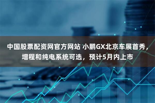 中国股票配资网官方网站 小鹏GX北京车展首秀，增程和纯电系统可选，预计5月内上市