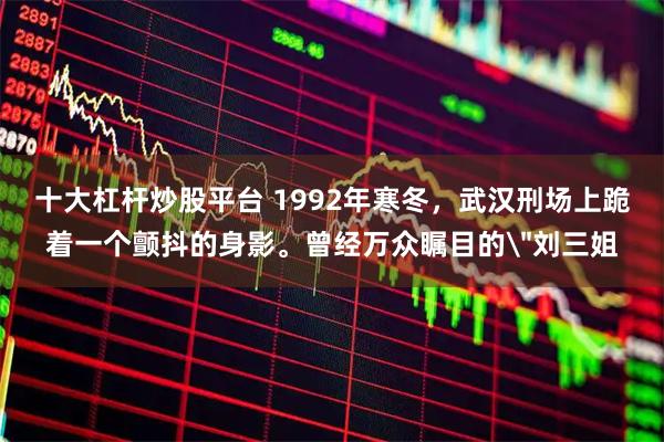 十大杠杆炒股平台 1992年寒冬，武汉刑场上跪着一个颤抖的身影。曾经万众瞩目的